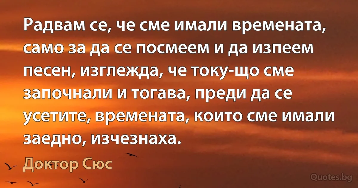 Радвам се, че сме имали времената, само за да се посмеем и да изпеем песен, изглежда, че току-що сме започнали и тогава, преди да се усетите, времената, които сме имали заедно, изчезнаха. (Доктор Сюс)