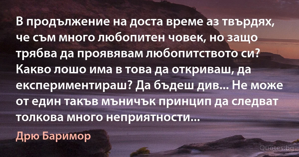 В продължение на доста време аз твърдях, че съм много любопитен човек, но защо трябва да проявявам любопитството си? Какво лошо има в това да откриваш, да експериментираш? Да бъдеш див... Не може от един такъв мъничък принцип да следват толкова много неприятности... (Дрю Баримор)