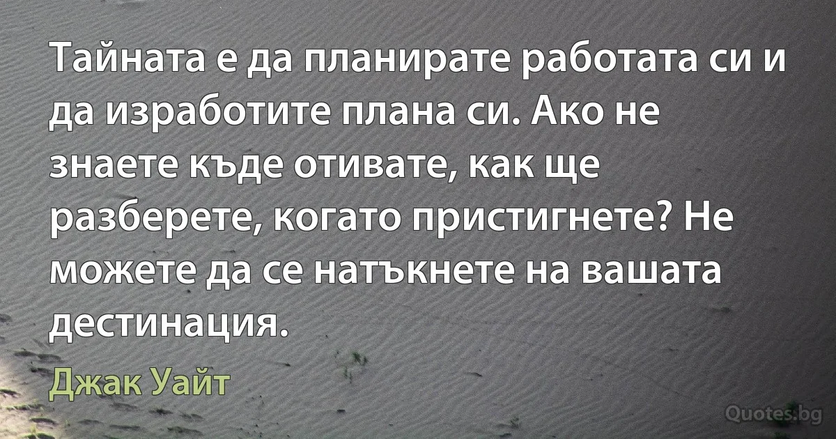 Тайната е да планирате работата си и да изработите плана си. Ако не знаете къде отивате, как ще разберете, когато пристигнете? Не можете да се натъкнете на вашата дестинация. (Джак Уайт)