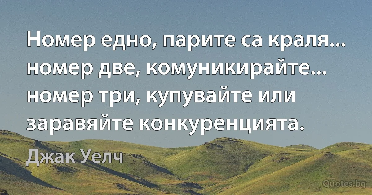 Номер едно, парите са краля... номер две, комуникирайте... номер три, купувайте или заравяйте конкуренцията. (Джак Уелч)