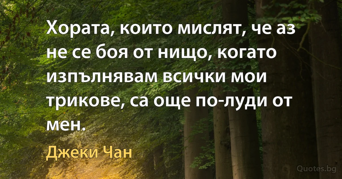 Хората, които мислят, че аз не се боя от нищо, когато изпълнявам всички мои трикове, са още по-луди от мен. (Джеки Чан)