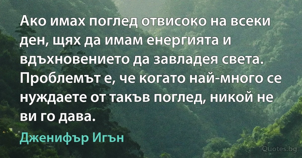 Ако имах поглед отвисоко на всеки ден, щях да имам енергията и вдъхновението да завладея света. Проблемът е, че когато най-много се нуждаете от такъв поглед, никой не ви го дава. (Дженифър Игън)