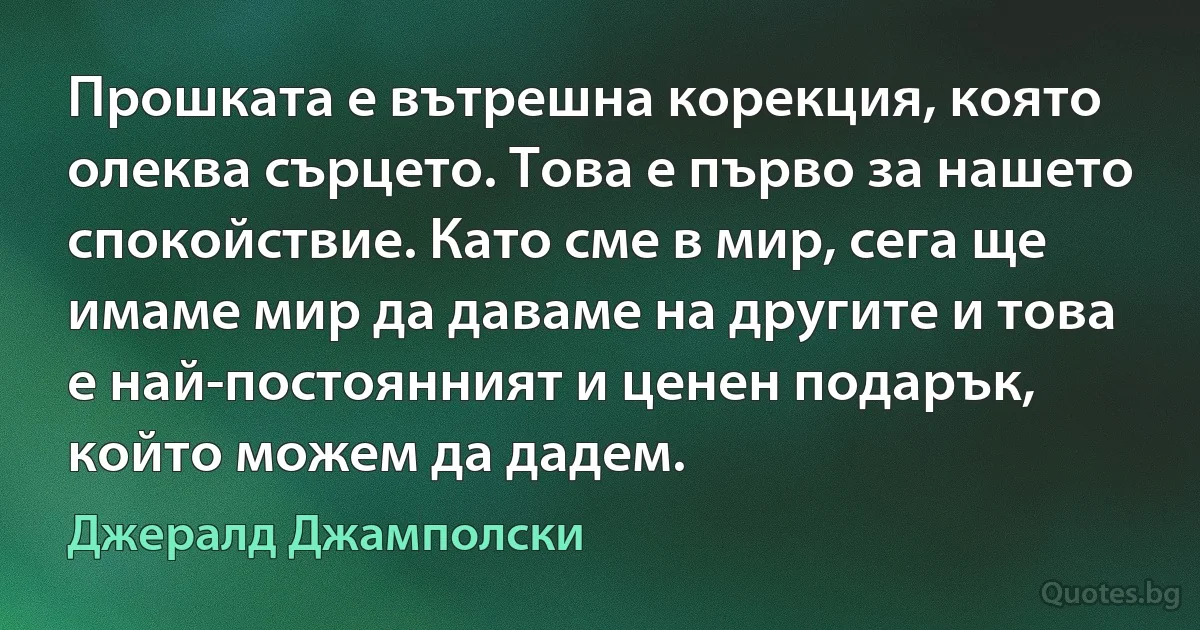 Прошката е вътрешна корекция, която олеква сърцето. Това е първо за нашето спокойствие. Като сме в мир, сега ще имаме мир да даваме на другите и това е най-постоянният и ценен подарък, който можем да дадем. (Джералд Джамполски)