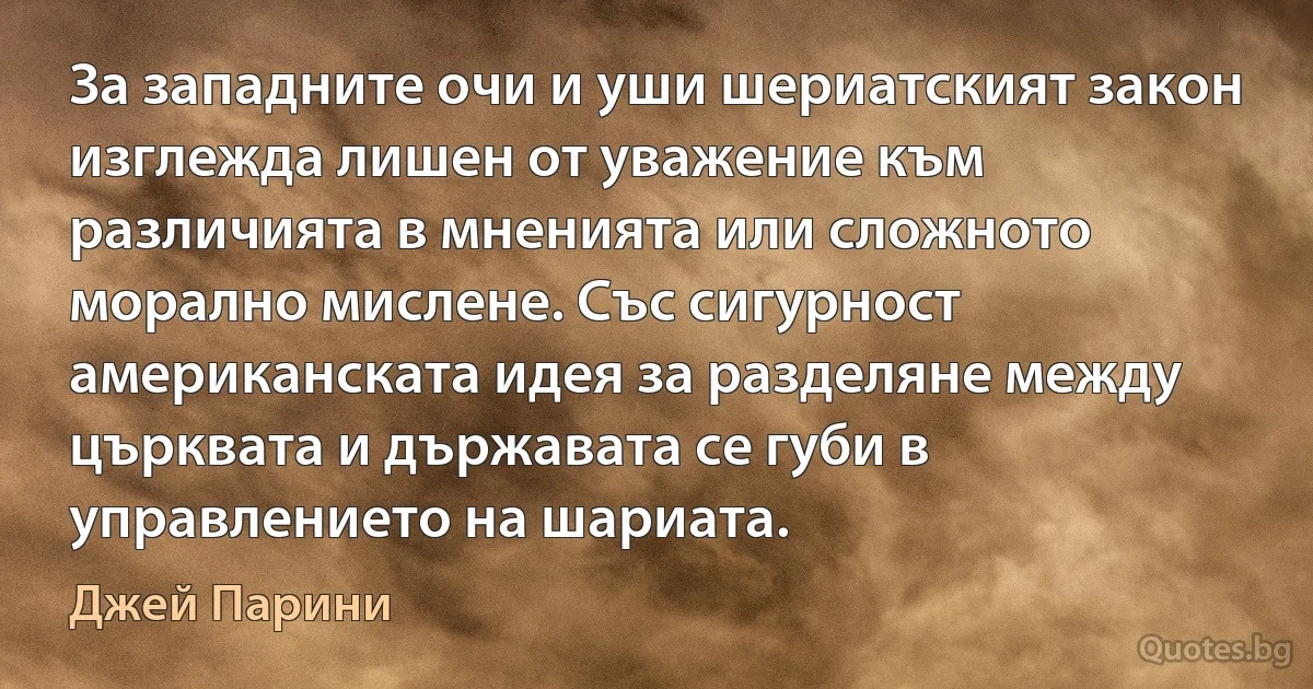 За западните очи и уши шериатският закон изглежда лишен от уважение към различията в мненията или сложното морално мислене. Със сигурност американската идея за разделяне между църквата и държавата се губи в управлението на шариата. (Джей Парини)