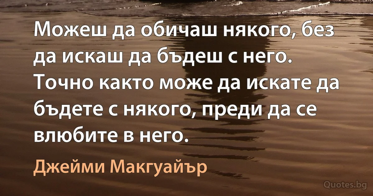 Можеш да обичаш някого, без да искаш да бъдеш с него. Точно както може да искате да бъдете с някого, преди да се влюбите в него. (Джейми Макгуайър)