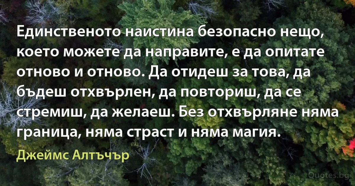 Единственото наистина безопасно нещо, което можете да направите, е да опитате отново и отново. Да отидеш за това, да бъдеш отхвърлен, да повториш, да се стремиш, да желаеш. Без отхвърляне няма граница, няма страст и няма магия. (Джеймс Алтъчър)