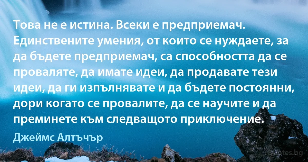 Това не е истина. Всеки е предприемач. Единствените умения, от които се нуждаете, за да бъдете предприемач, са способността да се проваляте, да имате идеи, да продавате тези идеи, да ги изпълнявате и да бъдете постоянни, дори когато се провалите, да се научите и да преминете към следващото приключение. (Джеймс Алтъчър)