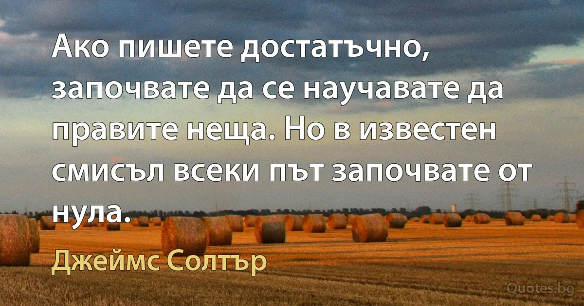 Ако пишете достатъчно, започвате да се научавате да правите неща. Но в известен смисъл всеки път започвате от нула. (Джеймс Солтър)