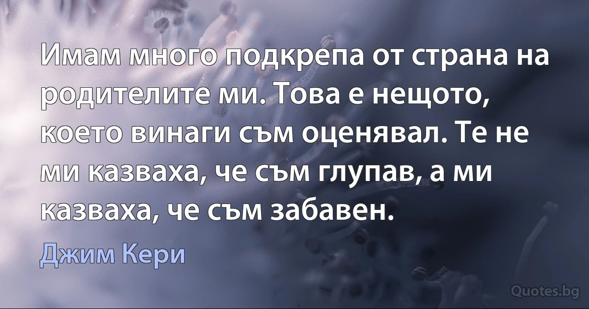 Имам много подкрепа от страна на родителите ми. Това е нещото, което винаги съм оценявал. Те не ми казваха, че съм глупав, а ми казваха, че съм забавен. (Джим Кери)