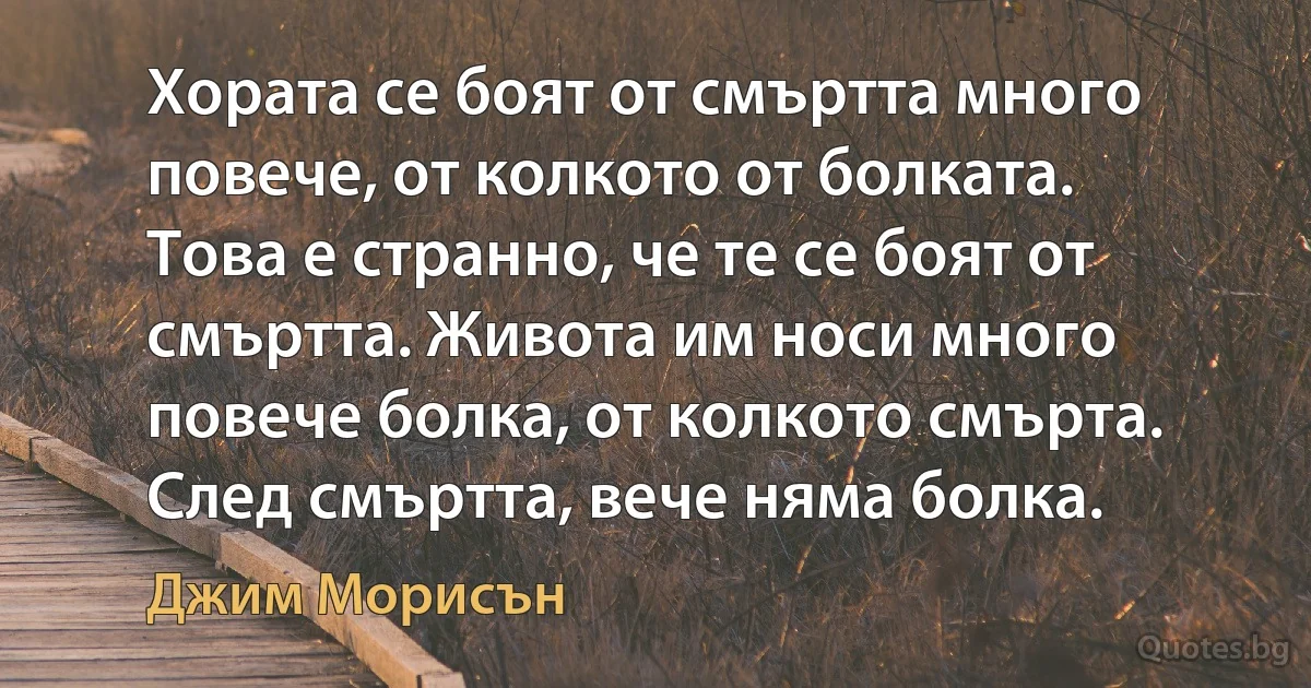 Хората се боят от смъртта много повече, от колкото от болката. Това е странно, че те се боят от смъртта. Живота им носи много повече болка, от колкото смърта. След смъртта, вече няма болка. (Джим Морисън)