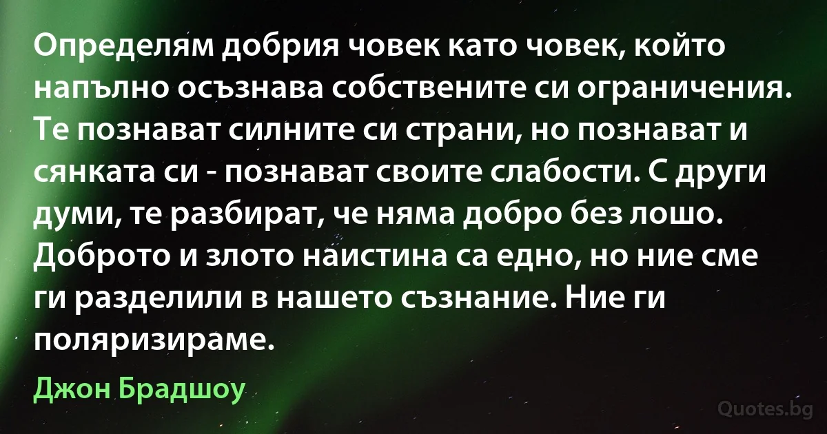 Определям добрия човек като човек, който напълно осъзнава собствените си ограничения. Те познават силните си страни, но познават и сянката си - познават своите слабости. С други думи, те разбират, че няма добро без лошо. Доброто и злото наистина са едно, но ние сме ги разделили в нашето съзнание. Ние ги поляризираме. (Джон Брадшоу)