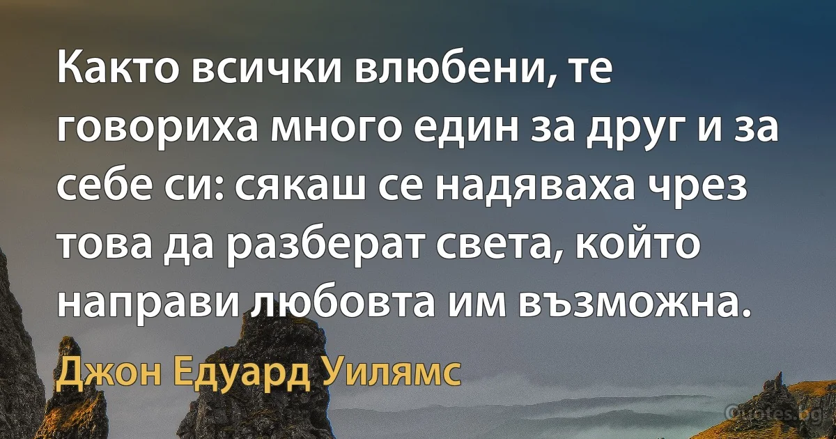 Както всички влюбени, те говориха много един за друг и за себе си: сякаш се надяваха чрез това да разберат света, който направи любовта им възможна. (Джон Едуард Уилямс)