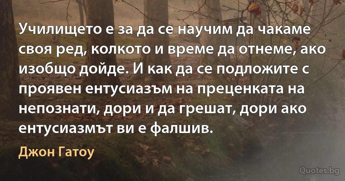 Училището е за да се научим да чакаме своя ред, колкото и време да отнеме, ако изобщо дойде. И как да се подложите с проявен ентусиазъм на преценката на непознати, дори и да грешат, дори ако ентусиазмът ви е фалшив. (Джон Гатоу)