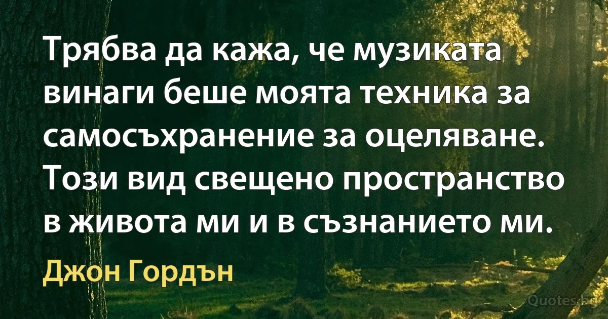 Трябва да кажа, че музиката винаги беше моята техника за самосъхранение за оцеляване. Този вид свещено пространство в живота ми и в съзнанието ми. (Джон Гордън)