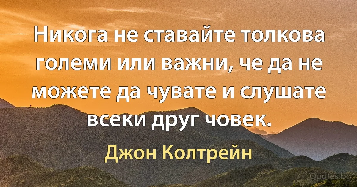 Никога не ставайте толкова големи или важни, че да не можете да чувате и слушате всеки друг човек. (Джон Колтрейн)