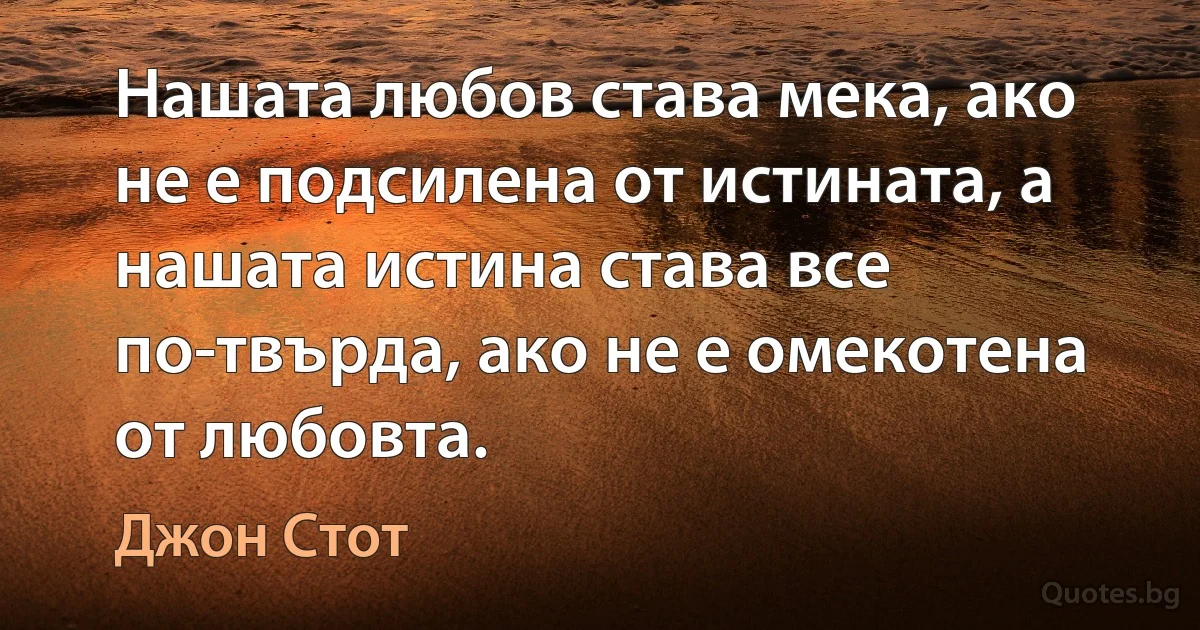 Нашата любов става мека, ако не е подсилена от истината, а нашата истина става все по-твърда, ако не е омекотена от любовта. (Джон Стот)