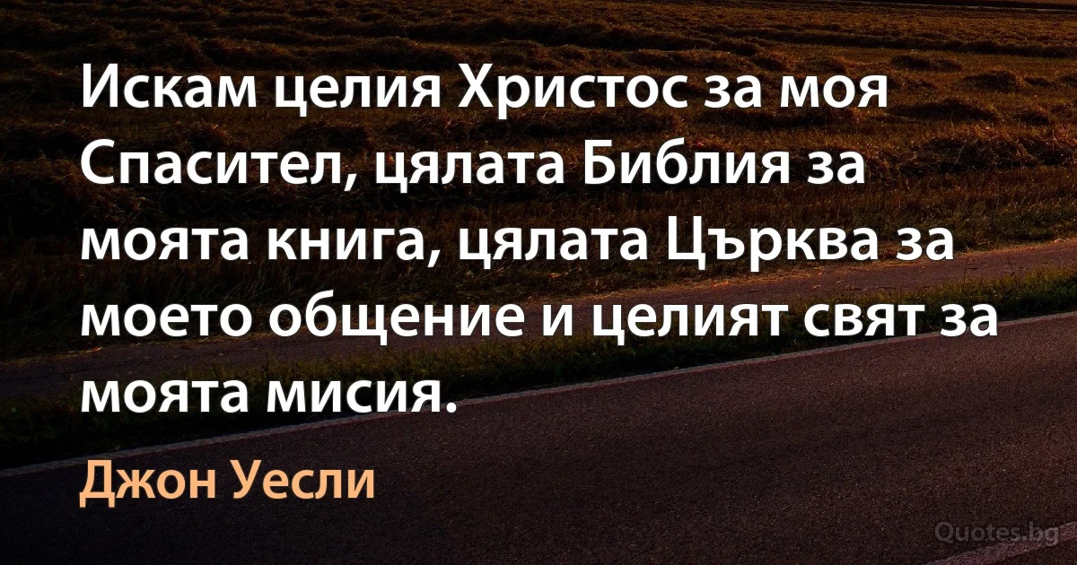 Искам целия Христос за моя Спасител, цялата Библия за моята книга, цялата Църква за моето общение и целият свят за моята мисия. (Джон Уесли)