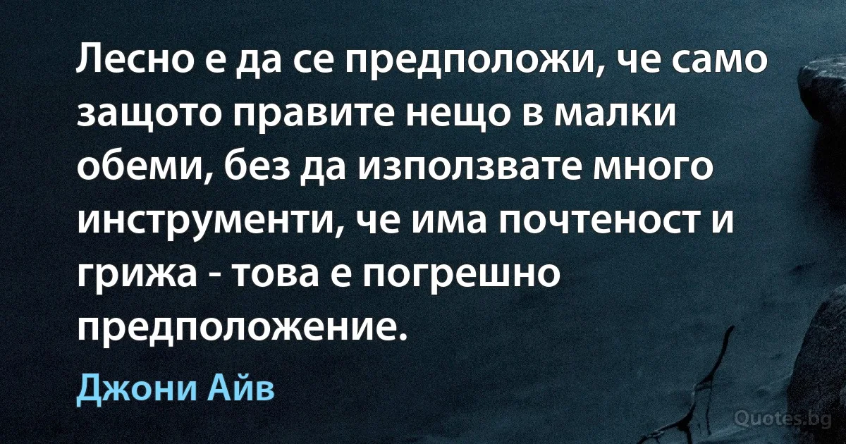 Лесно е да се предположи, че само защото правите нещо в малки обеми, без да използвате много инструменти, че има почтеност и грижа - това е погрешно предположение. (Джони Айв)