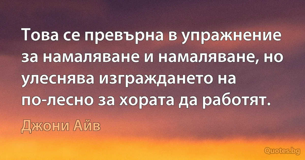 Това се превърна в упражнение за намаляване и намаляване, но улеснява изграждането на по-лесно за хората да работят. (Джони Айв)