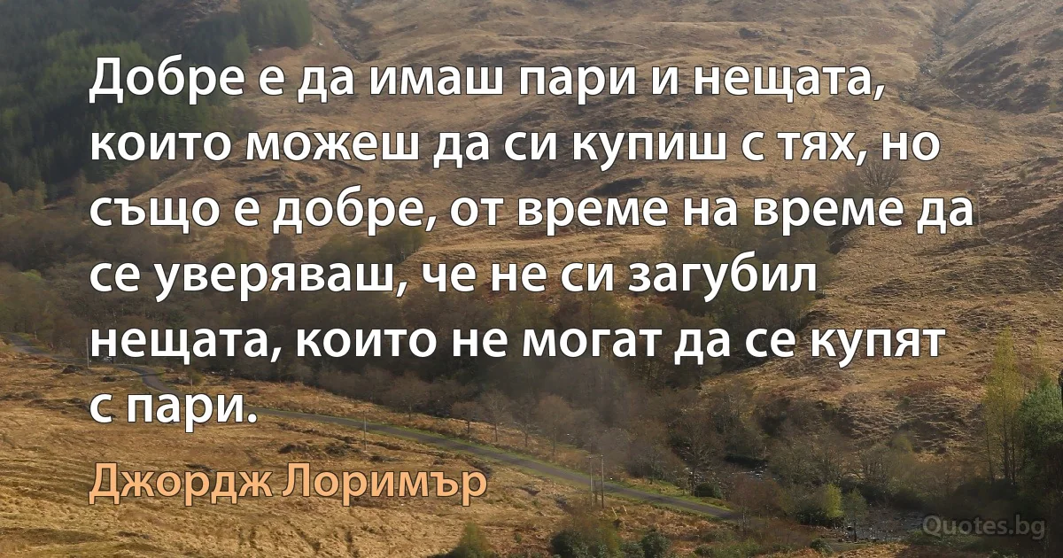 Добре е да имаш пари и нещата, които можеш да си купиш с тях, но също е добре, от време на време да се уверяваш, че не си загубил нещата, които не могат да се купят с пари. (Джордж Лоримър)