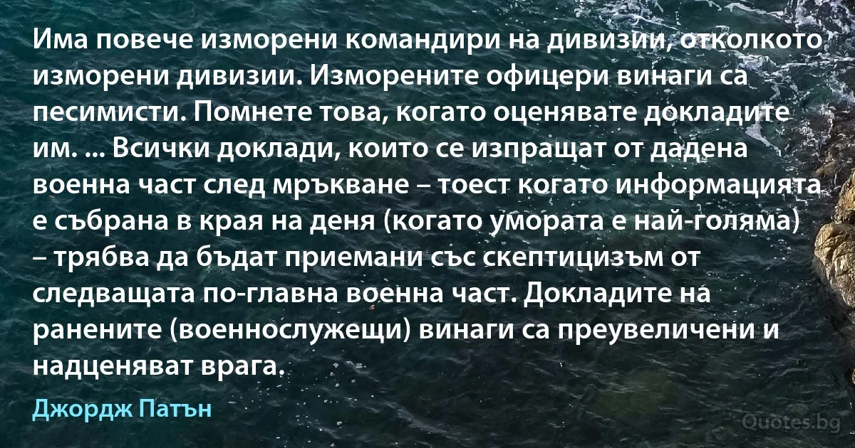 Има повече изморени командири на дивизии, отколкото изморени дивизии. Изморените офицери винаги са песимисти. Помнете това, когато оценявате докладите им. ... Всички доклади, които се изпращат от дадена военна част след мръкване – тоест когато информацията е събрана в края на деня (когато умората е най-голяма) – трябва да бъдат приемани със скептицизъм от следващата по-главна военна част. Докладите на ранените (военнослужещи) винаги са преувеличени и надценяват врага. (Джордж Патън)