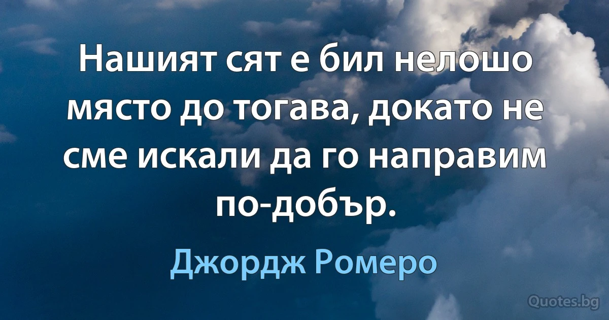 Нашият сят е бил нелошо място до тогава, докато не сме искали да го направим по-добър. (Джордж Ромеро)