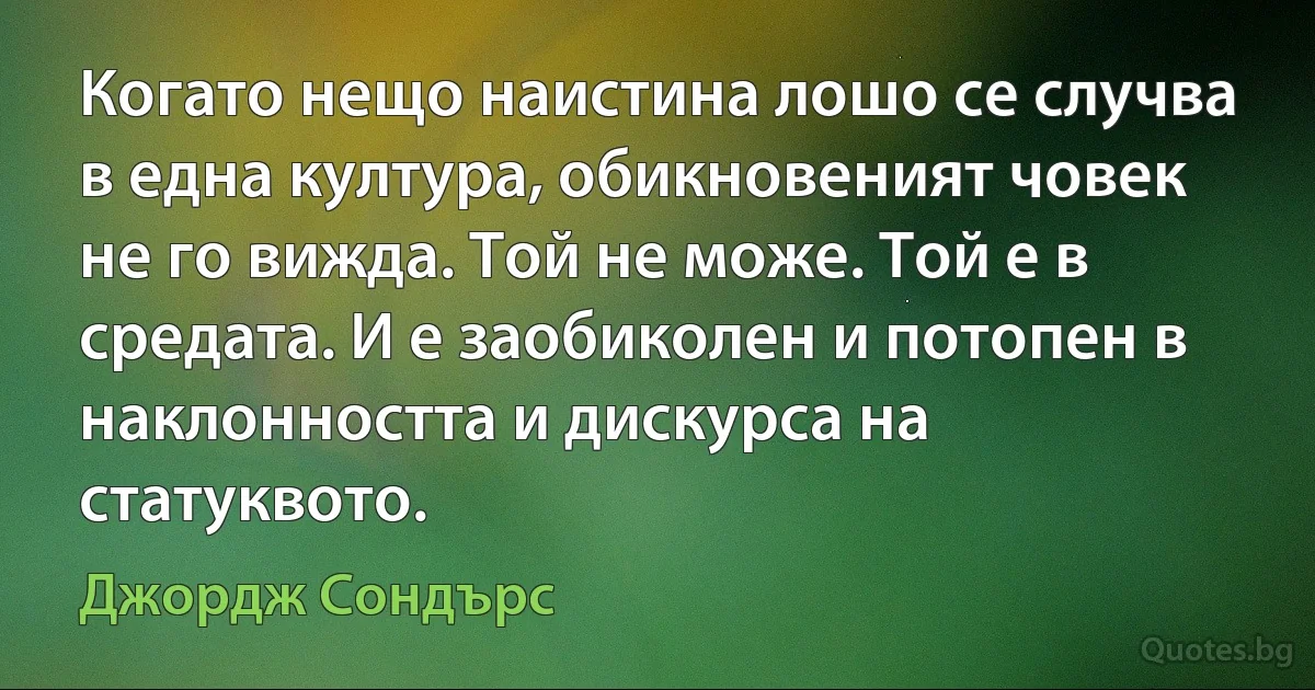 Когато нещо наистина лошо се случва в една култура, обикновеният човек не го вижда. Той не може. Той е в средата. И е заобиколен и потопен в наклонността и дискурса на статуквото. (Джордж Сондърс)