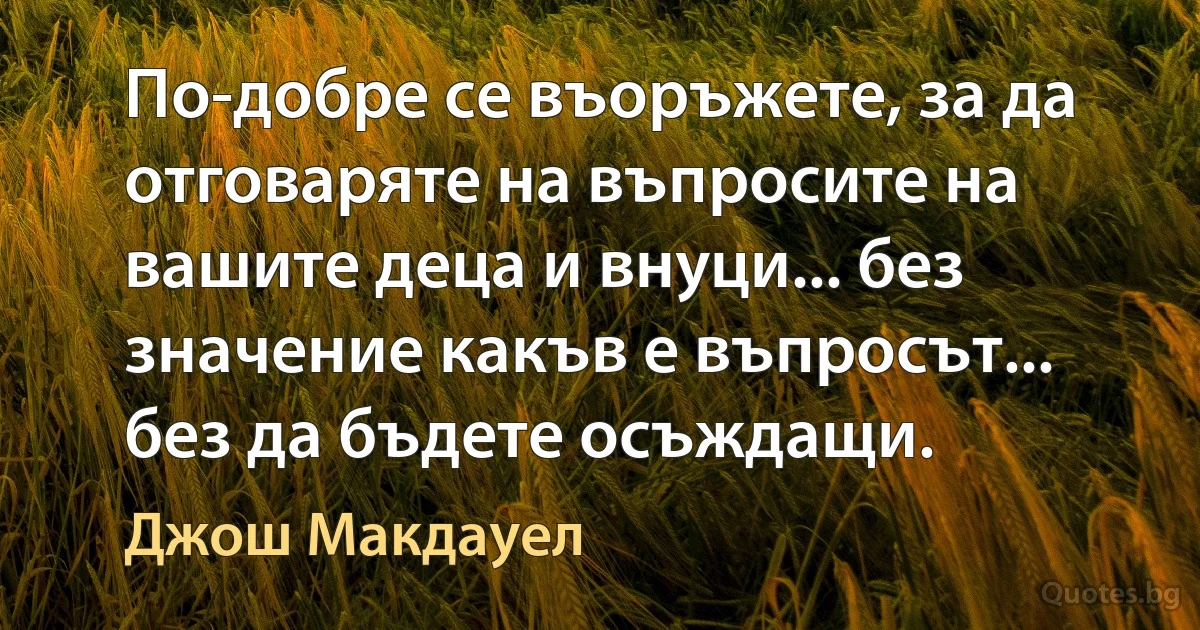 По-добре се въоръжете, за да отговаряте на въпросите на вашите деца и внуци... без значение какъв е въпросът... без да бъдете осъждащи. (Джош Макдауел)