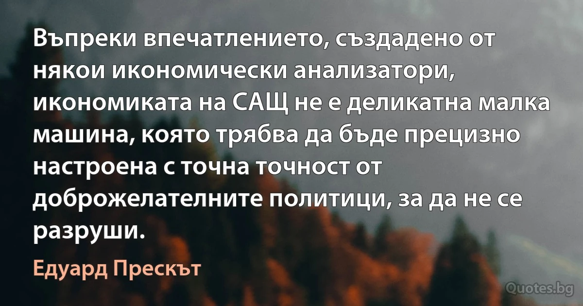 Въпреки впечатлението, създадено от някои икономически анализатори, икономиката на САЩ не е деликатна малка машина, която трябва да бъде прецизно настроена с точна точност от доброжелателните политици, за да не се разруши. (Едуард Прескът)