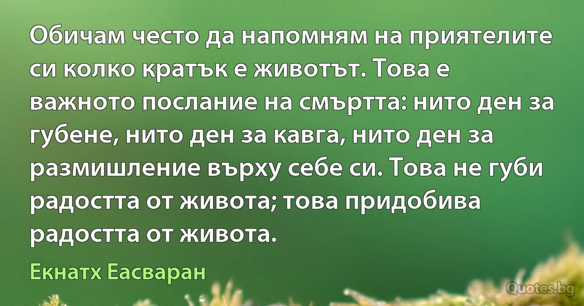 Обичам често да напомням на приятелите си колко кратък е животът. Това е важното послание на смъртта: нито ден за губене, нито ден за кавга, нито ден за размишление върху себе си. Това не губи радостта от живота; това придобива радостта от живота. (Екнатх Еасваран)