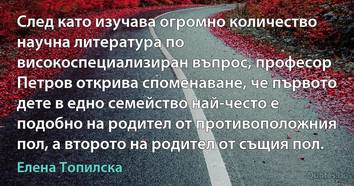 След като изучава огромно количество научна литература по високоспециализиран въпрос, професор Петров открива споменаване, че първото дете в едно семейство най-често е подобно на родител от противоположния пол, а второто на родител от същия пол. (Елена Топилска)