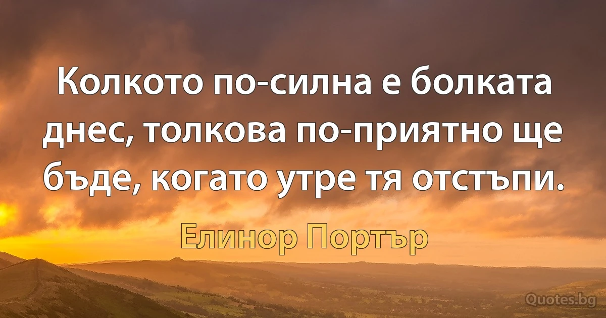 Колкото по-силна е болката днес, толкова по-приятно ще бъде, когато утре тя отстъпи. (Елинор Портър)