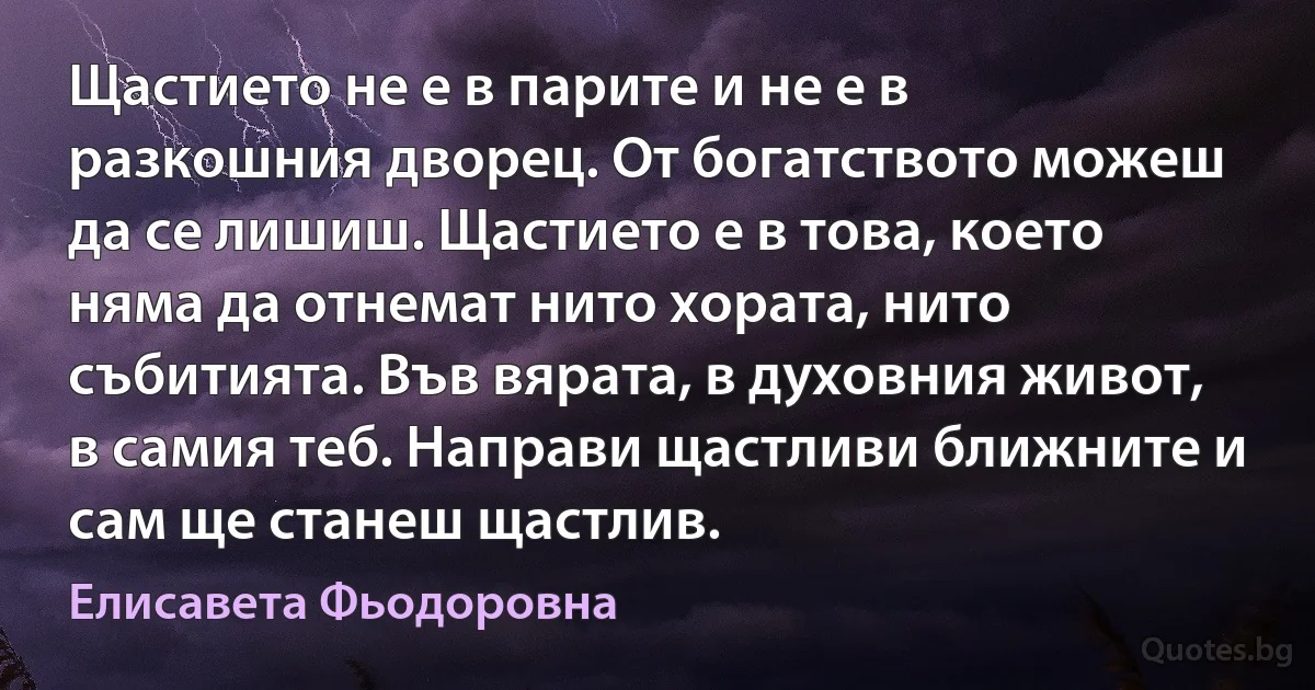 Щастието не е в парите и не е в разкошния дворец. От богатството можеш да се лишиш. Щастието е в това, което няма да отнемат нито хората, нито събитията. Във вярата, в духовния живот, в самия теб. Направи щастливи ближните и сам ще станеш щастлив. (Елисавета Фьодоровна)