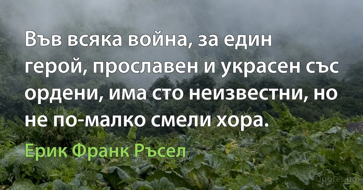 Във всяка война, за един герой, прославен и украсен със ордени, има сто неизвестни, но не по-малко смели хора. (Ерик Франк Ръсел)