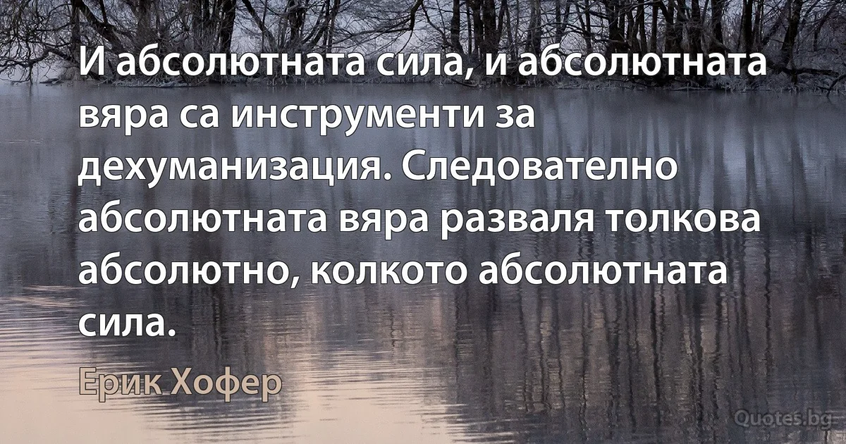 И абсолютната сила, и абсолютната вяра са инструменти за дехуманизация. Следователно абсолютната вяра разваля толкова абсолютно, колкото абсолютната сила. (Ерик Хофер)