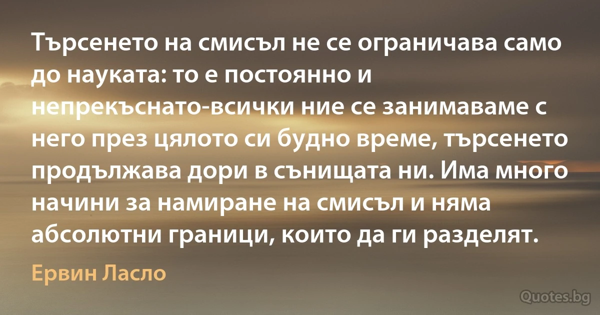 Търсенето на смисъл не се ограничава само до науката: то е постоянно и непрекъснато-всички ние се занимаваме с него през цялото си будно време, търсенето продължава дори в сънищата ни. Има много начини за намиране на смисъл и няма абсолютни граници, които да ги разделят. (Ервин Ласло)