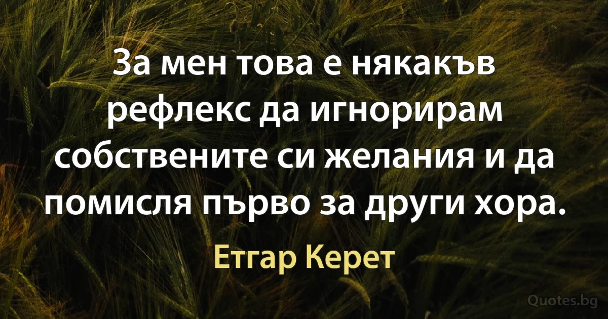 За мен това е някакъв рефлекс да игнорирам собствените си желания и да помисля първо за други хора. (Етгар Керет)