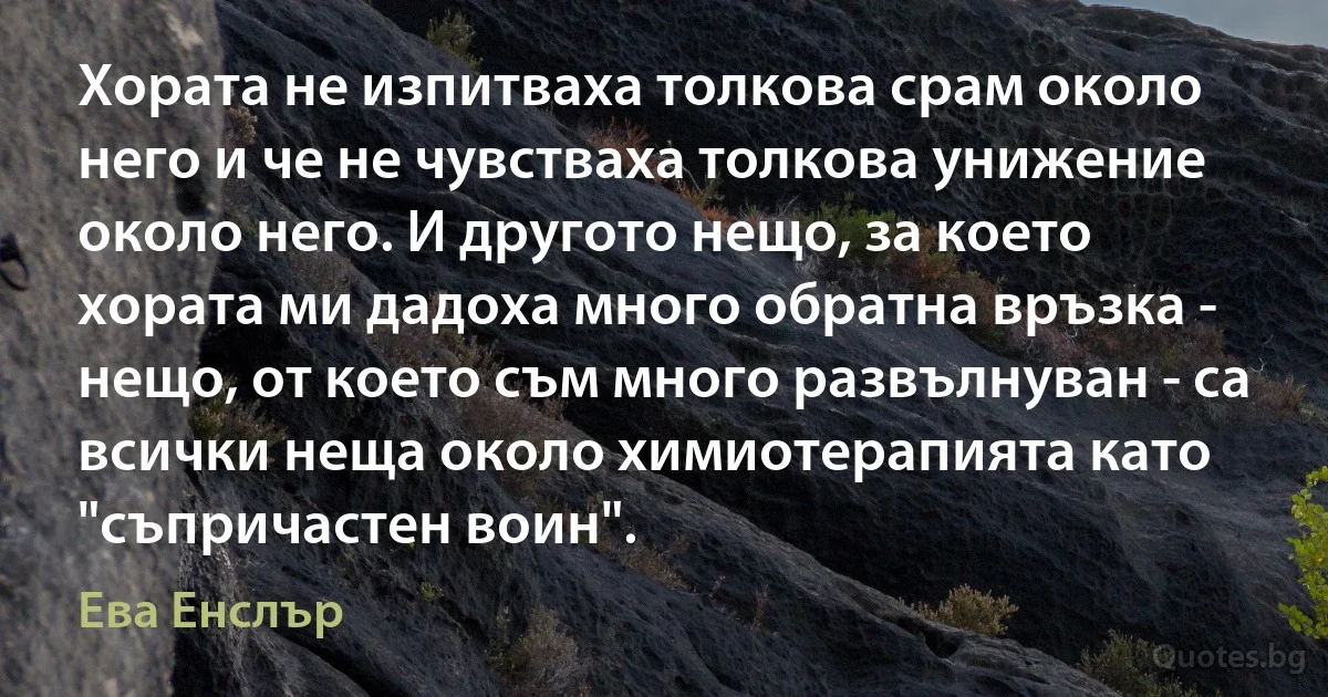 Хората не изпитваха толкова срам около него и че не чувстваха толкова унижение около него. И другото нещо, за което хората ми дадоха много обратна връзка - нещо, от което съм много развълнуван - са всички неща около химиотерапията като "съпричастен воин". (Ева Енслър)