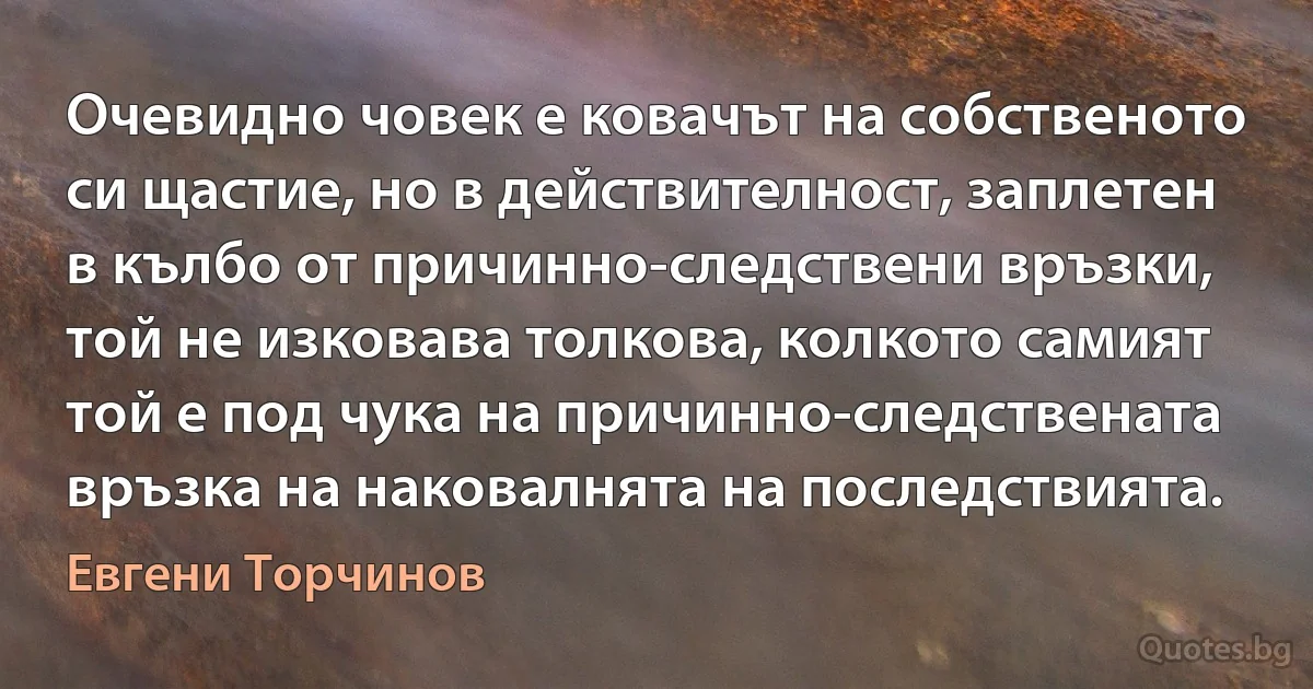 Очевидно човек е ковачът на собственото си щастие, но в действителност, заплетен в кълбо от причинно-следствени връзки, той не изковава толкова, колкото самият той е под чука на причинно-следствената връзка на наковалнята на последствията. (Евгени Торчинов)