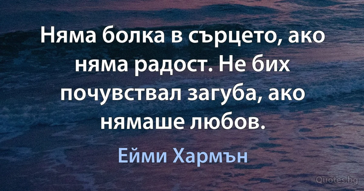 Няма болка в сърцето, ако няма радост. Не бих почувствал загуба, ако нямаше любов. (Ейми Хармън)