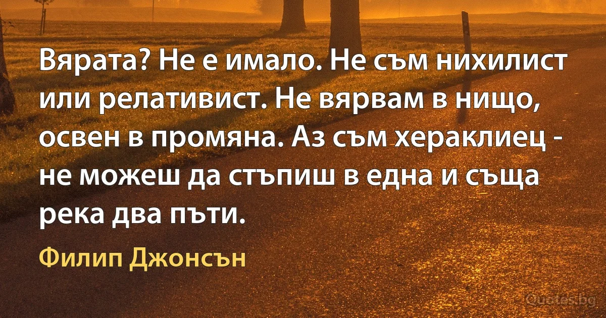 Вярата? Не е имало. Не съм нихилист или релативист. Не вярвам в нищо, освен в промяна. Аз съм хераклиец - не можеш да стъпиш в една и съща река два пъти. (Филип Джонсън)