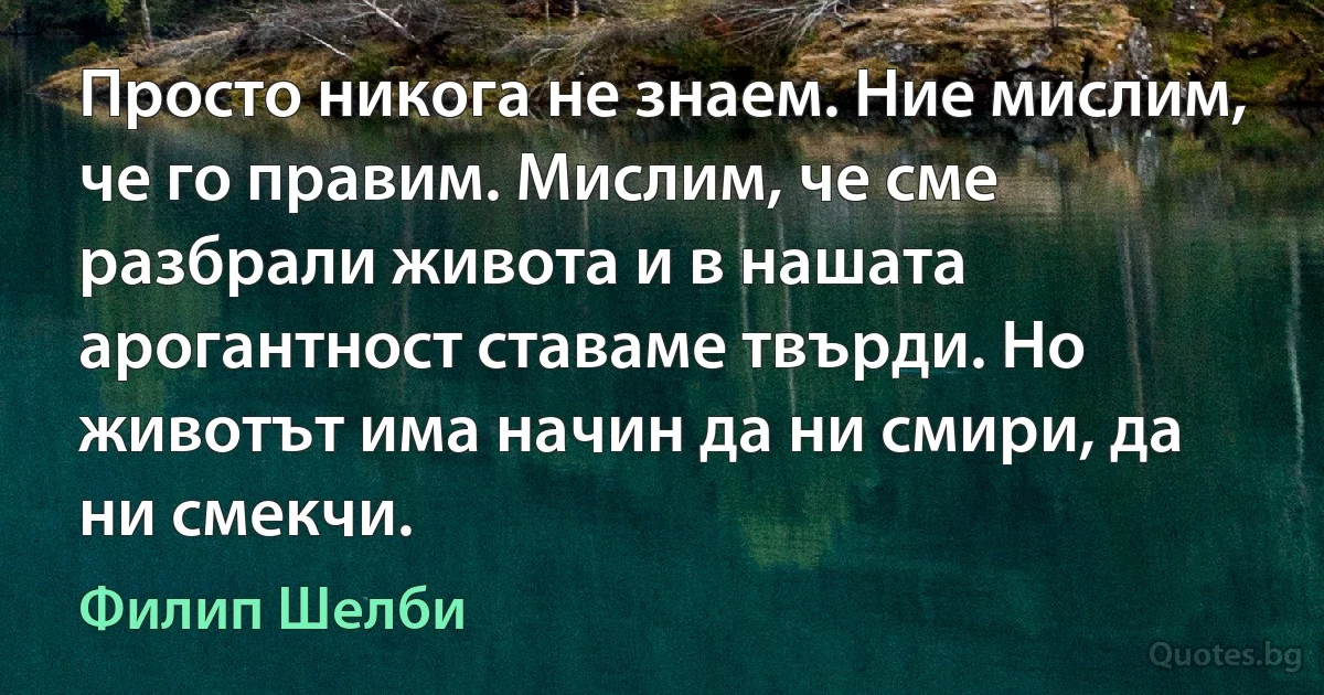 Просто никога не знаем. Ние мислим, че го правим. Мислим, че сме разбрали живота и в нашата арогантност ставаме твърди. Но животът има начин да ни смири, да ни смекчи. (Филип Шелби)