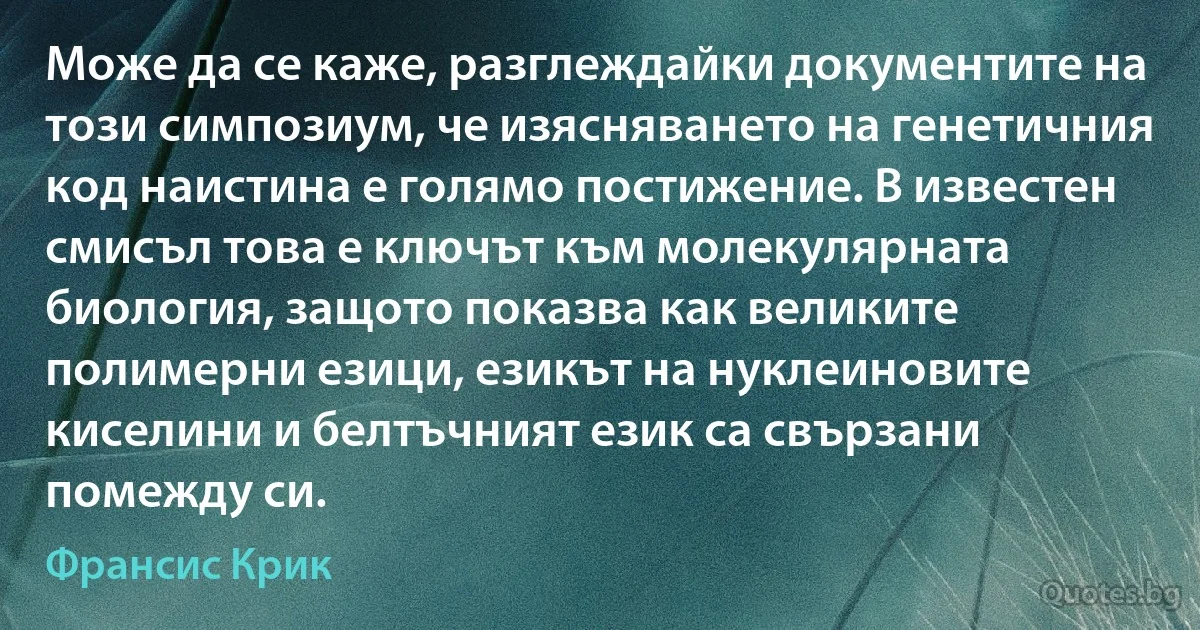 Може да се каже, разглеждайки документите на този симпозиум, че изясняването на генетичния код наистина е голямо постижение. В известен смисъл това е ключът към молекулярната биология, защото показва как великите полимерни езици, езикът на нуклеиновите киселини и белтъчният език са свързани помежду си. (Франсис Крик)