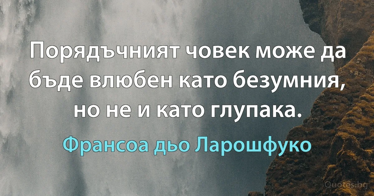 Порядъчният човек може да бъде влюбен като безумния, но не и като глупака. (Франсоа дьо Ларошфуко)