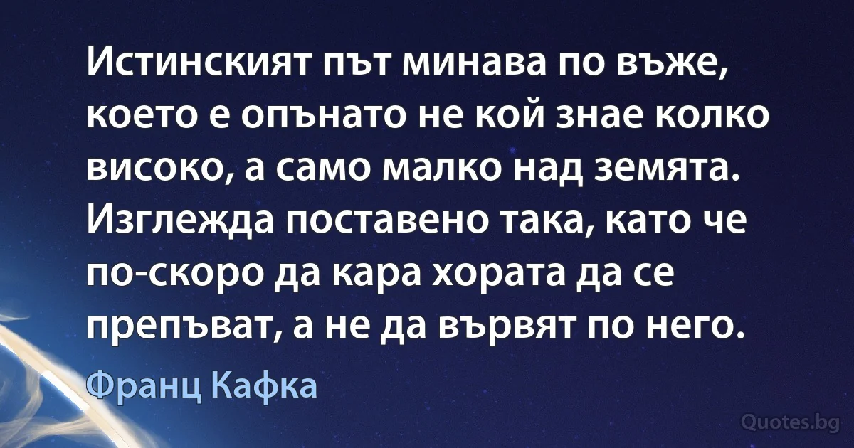 Истинският път минава по въже, което е опънато не кой знае колко високо, а само малко над земята. Изглежда поставено така, като че по-скоро да кара хората да се препъват, а не да вървят по него. (Франц Кафка)