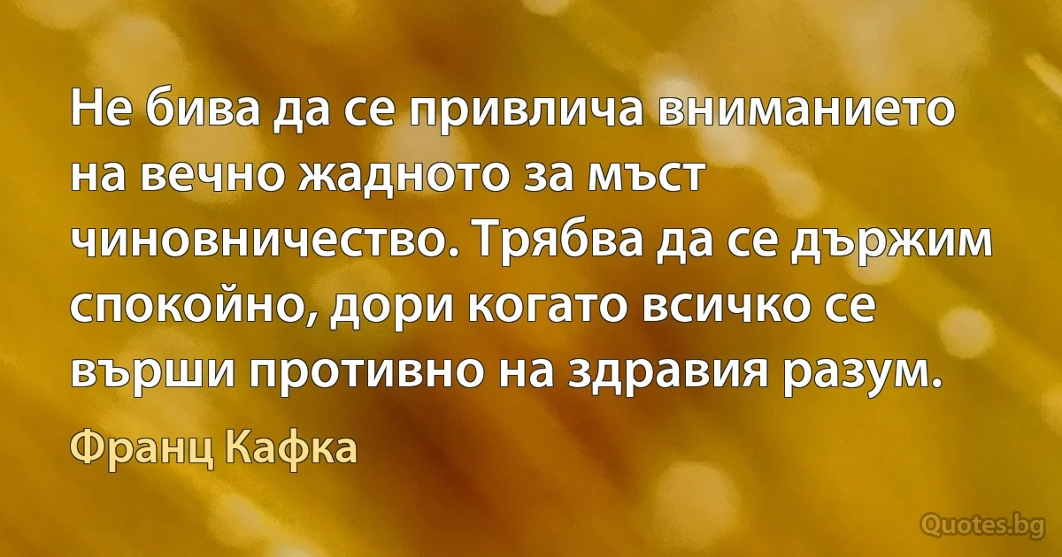 Не бива да се привлича вниманието на вечно жадното за мъст чиновничество. Трябва да се държим спокойно, дори когато всичко се върши противно на здравия разум. (Франц Кафка)