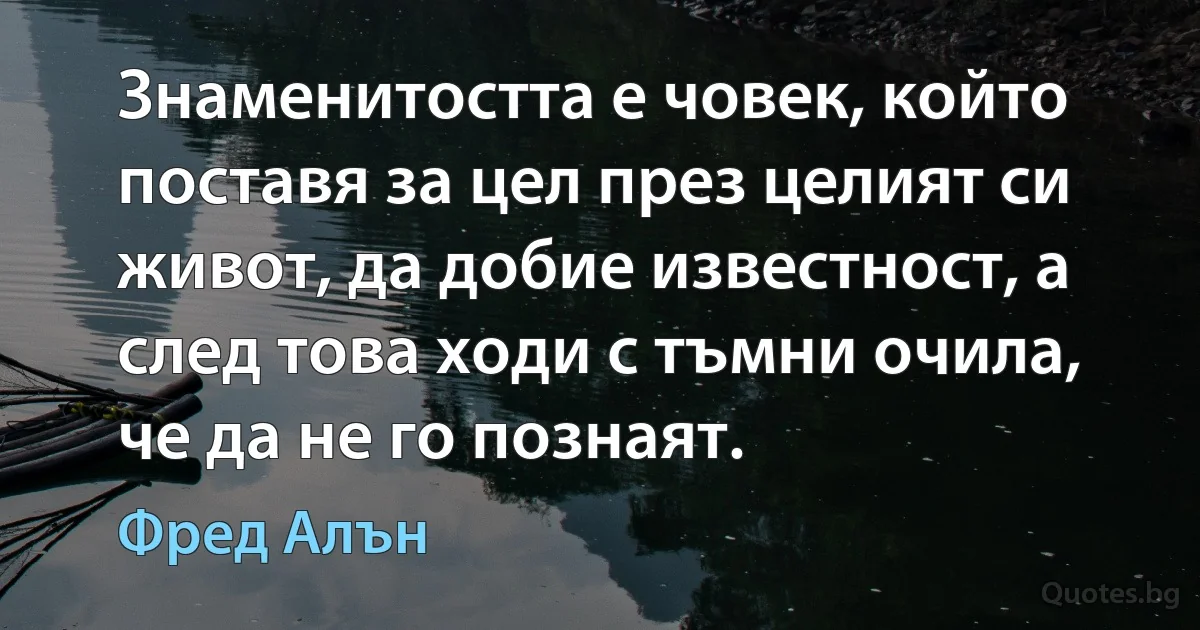 Знаменитостта е човек, който поставя за цел през целият си живот, да добие известност, а след това ходи с тъмни очила, че да не го познаят. (Фред Алън)