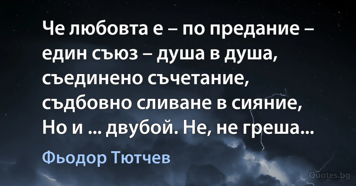 Че любовта е – по предание –
един съюз – душа в душа,
съединено съчетание,
съдбовно сливане в сияние,
Но и ... двубой. Не, не греша... (Фьодор Тютчев)