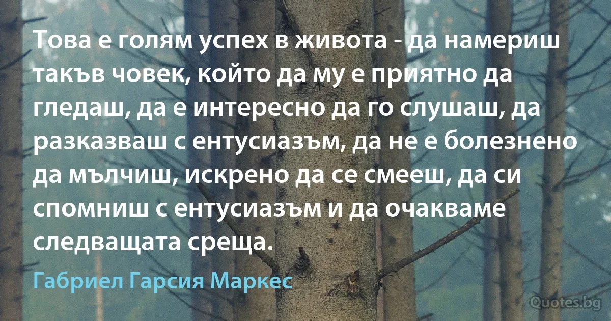 Това е голям успех в живота - да намериш такъв човек, който да му е приятно да гледаш, да е интересно да го слушаш, да разказваш с ентусиазъм, да не е болезнено да мълчиш, искрено да се смееш, да си спомниш с ентусиазъм и да очакваме следващата среща. (Габриел Гарсия Маркес)