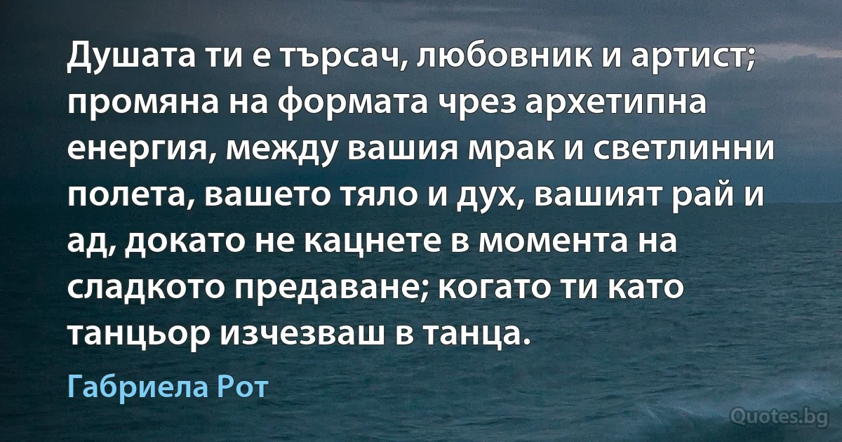 Душата ти е търсач, любовник и артист; промяна на формата чрез архетипна енергия, между вашия мрак и светлинни полета, вашето тяло и дух, вашият рай и ад, докато не кацнете в момента на сладкото предаване; когато ти като танцьор изчезваш в танца. (Габриела Рот)